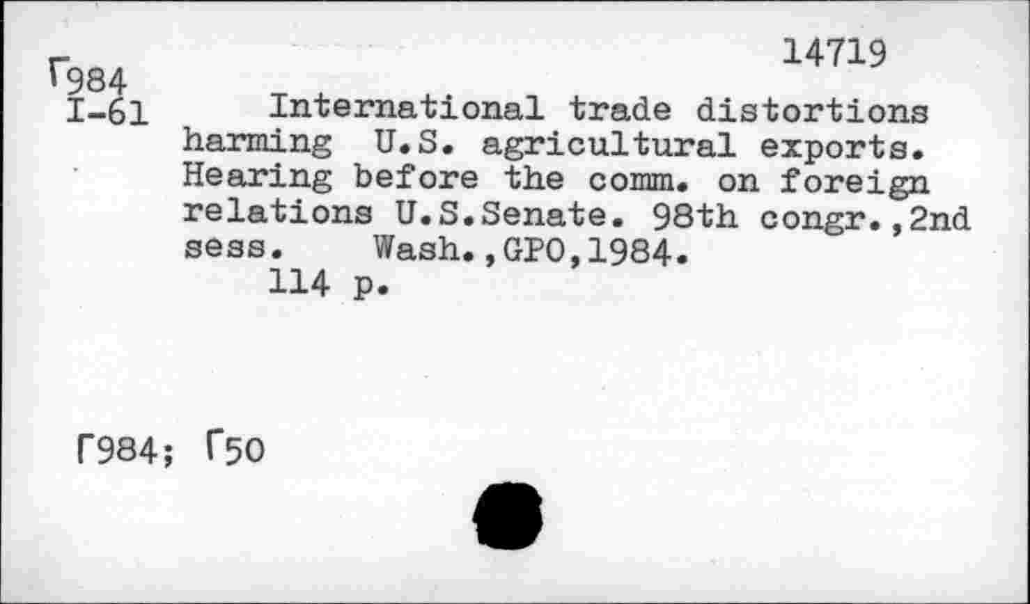 ﻿^984
1-61
14719
International trade distortions harming U.S. agricultural exports. Hearing before the comm, on foreign relations U.S.Senate. 98th congr.,2nd sess. Wash.,GPO,1984.
114 p.
F984; 1*50
